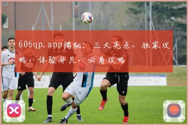 606qp.app揭秘：三大亮点，独家攻略，体验非凡，必看攻略